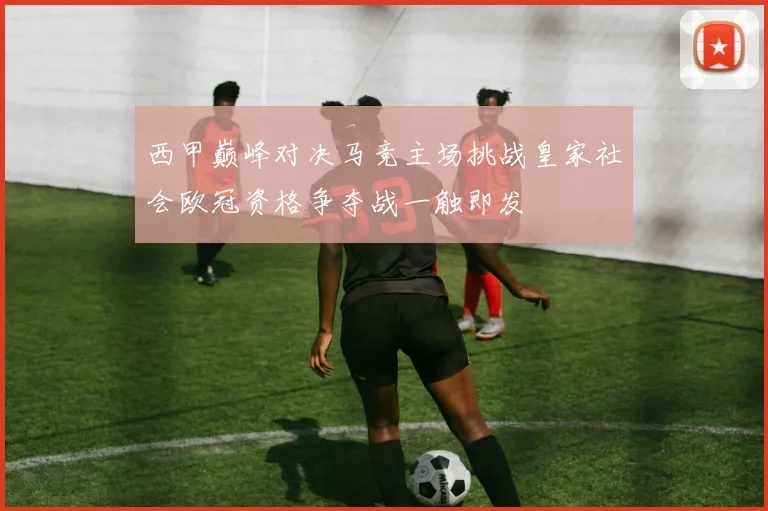 西甲巅峰对决马竞主场挑战皇家社会欧冠资格争夺战一触即发