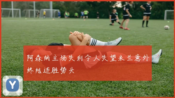 阿森纳主场失利令人失望米兰意外终结连胜势头