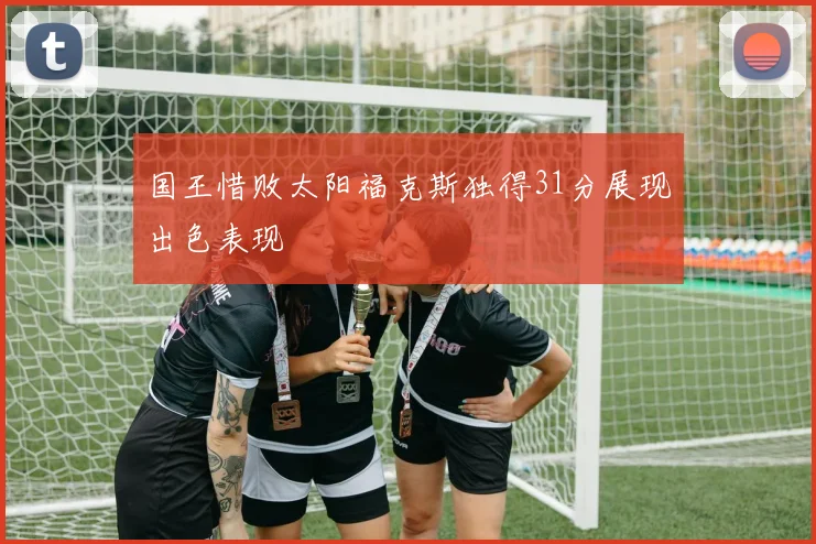 国王惜败太阳福克斯独得31分展现出色表现